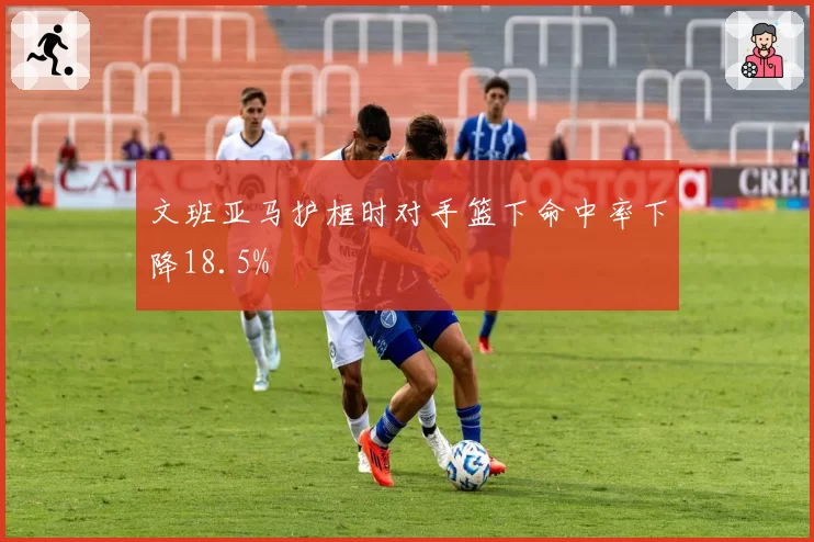 文班亚马护框时对手篮下命中率下降18.5%