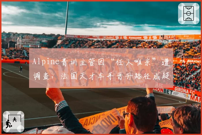 Alpine青训主管因“任人唯亲”遭调查，法国天才车手晋升路径成疑