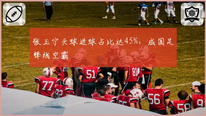 张玉宁头球进球占比达45%，成国足锋线空霸