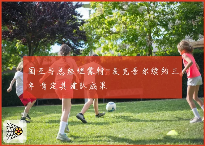 国王与总经理蒙特-麦克奈尔续约三年 肯定其建队成果