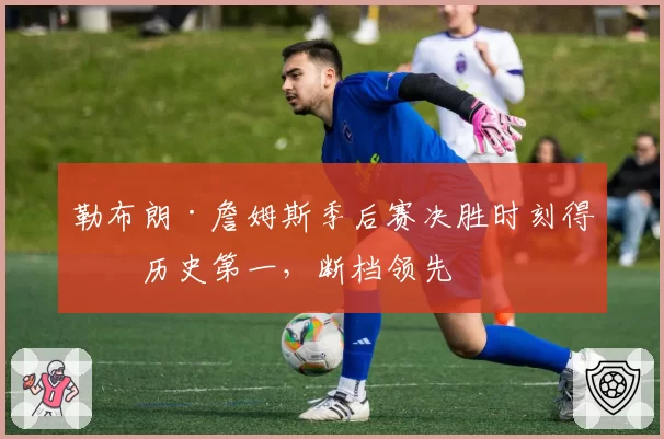 勒布朗·詹姆斯季后赛决胜时刻得分历史第一，断档领先