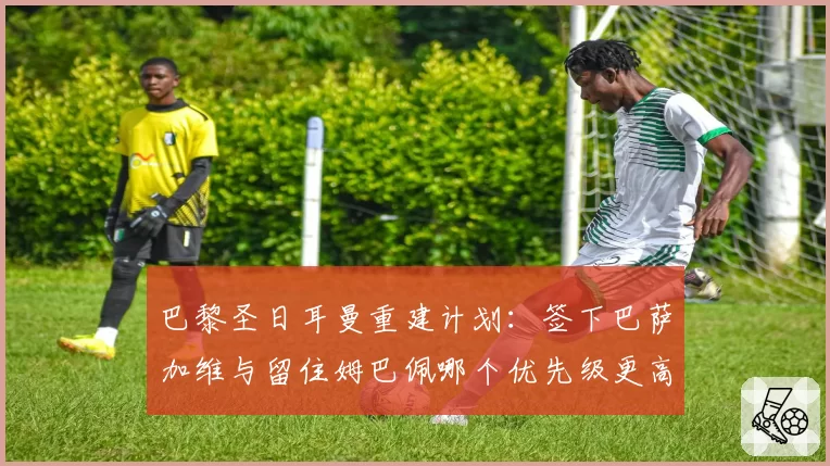 巴黎圣日耳曼重建计划：签下巴萨加维与留住姆巴佩哪个优先级更高？