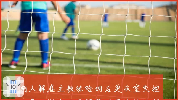 湖人解雇主教练哈姆后更衣室失控，詹姆斯公开质疑管理层选帅流程