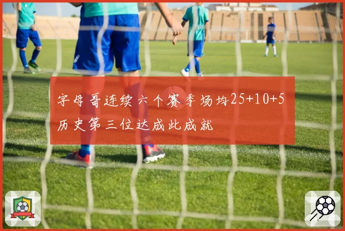 字母哥连续六个赛季场均25+10+5 历史第三位达成此成就