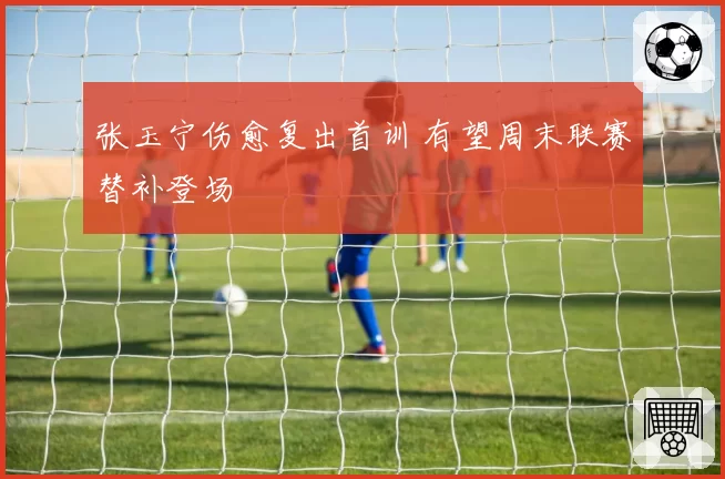 张玉宁伤愈复出首训 有望周末联赛替补登场