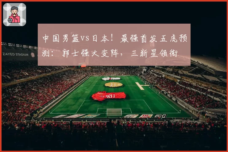 中国男篮vs日本！最强首发五虎预测：郭士强大变阵，三新星领衔
