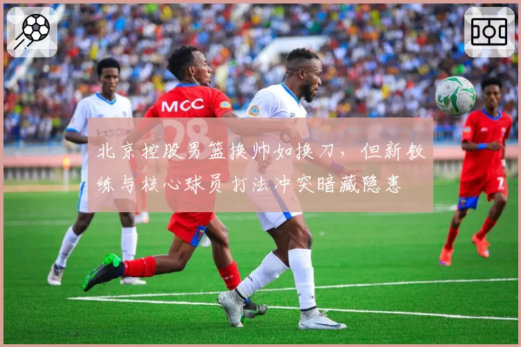 北京控股男篮换帅如换刀，但新教练与核心球员打法冲突暗藏隐患