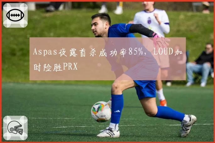 Aspas夜露首杀成功率85%，LOUD加时险胜PRX