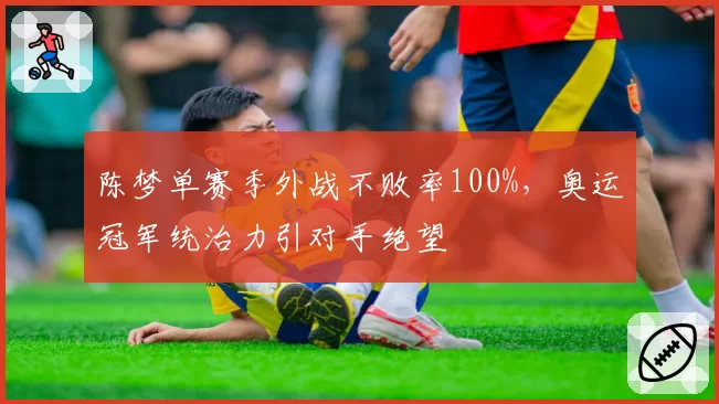 陈梦单赛季外战不败率100%，奥运冠军统治力引对手绝望