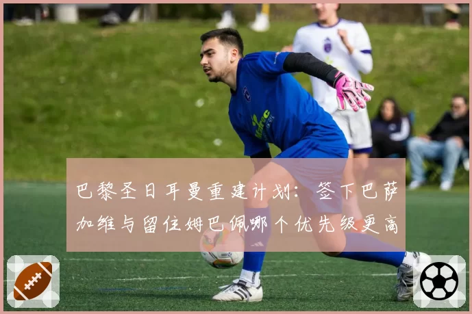 巴黎圣日耳曼重建计划：签下巴萨加维与留住姆巴佩哪个优先级更高？