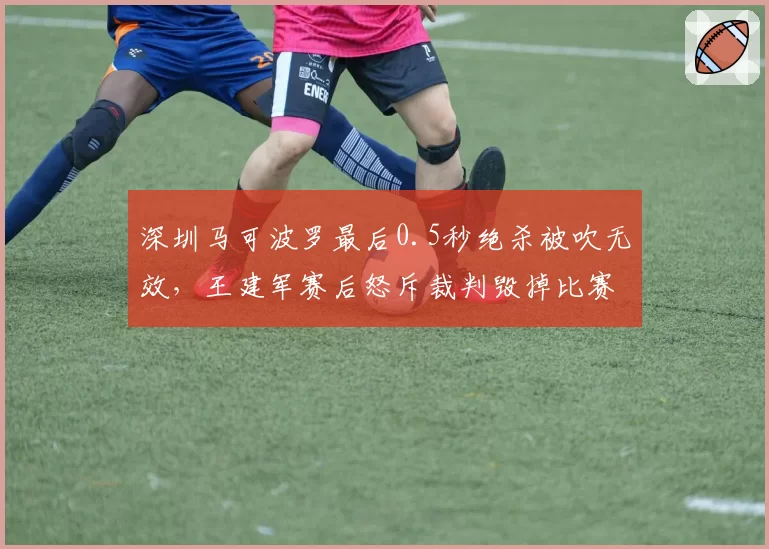 深圳马可波罗最后0.5秒绝杀被吹无效，王建军赛后怒斥裁判毁掉比赛