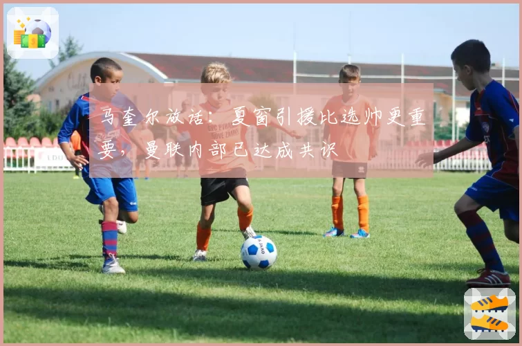 马奎尔放话：夏窗引援比选帅更重要，曼联内部已达成共识