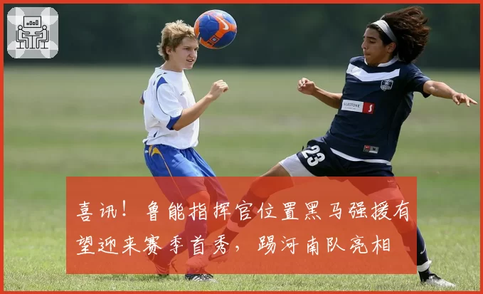 喜讯！鲁能指挥官位置黑马强援有望迎来赛季首秀，踢河南队亮相