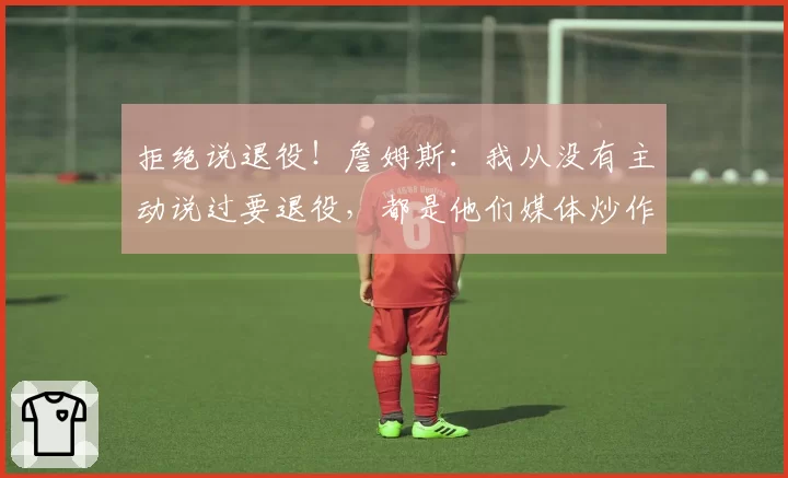 拒绝说退役！詹姆斯：我从没有主动说过要退役，都是他们媒体炒作