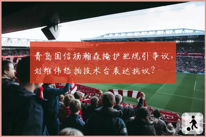 青岛国信杨瀚森掩护犯规引争议，刘维伟怒拍技术台表达抗议？