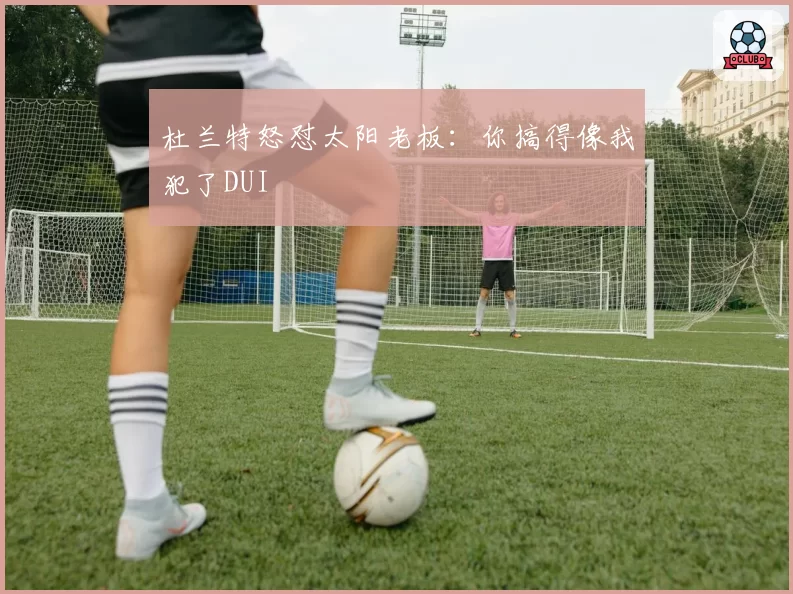 杜兰特怒怼太阳老板：你搞得像我犯了DUI