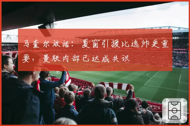 马奎尔放话：夏窗引援比选帅更重要，曼联内部已达成共识