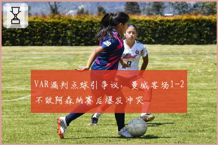 VAR漏判点球引争议，曼城客场1-2不敌阿森纳赛后爆发冲突