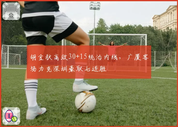 胡金秋高效30+15统治内线，广厦客场力克深圳豪取七连胜