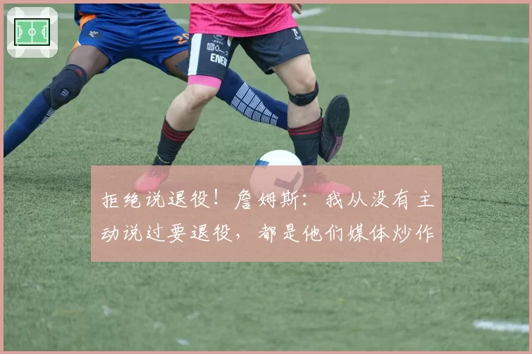 拒绝说退役！詹姆斯：我从没有主动说过要退役，都是他们媒体炒作