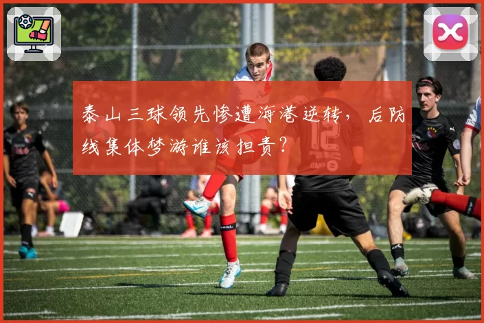 泰山三球领先惨遭海港逆转，后防线集体梦游谁该担责？