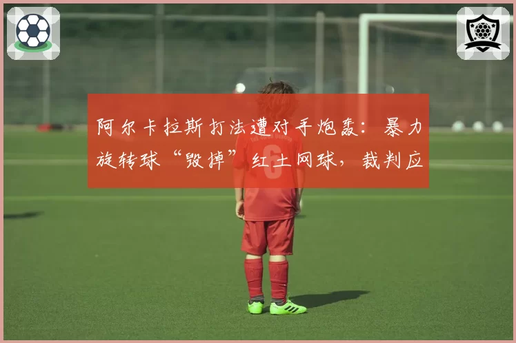 阿尔卡拉斯打法遭对手炮轰：暴力旋转球“毁掉”红土网球，裁判应加强监管