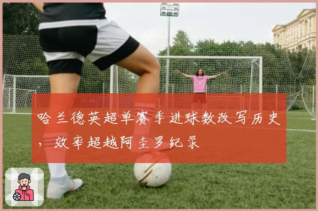 哈兰德英超单赛季进球数改写历史，效率超越阿圭罗纪录