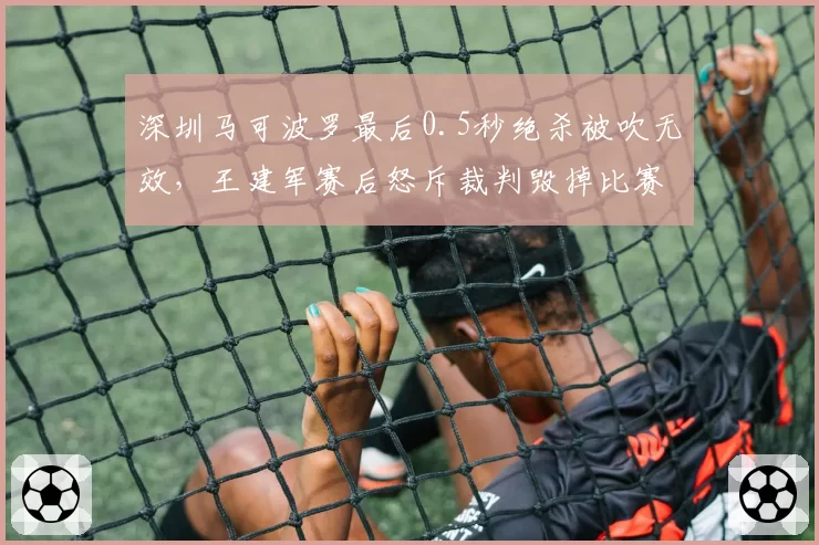 深圳马可波罗最后0.5秒绝杀被吹无效，王建军赛后怒斥裁判毁掉比赛