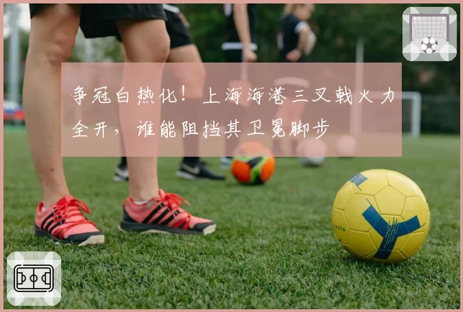 争冠白热化！上海海港三叉戟火力全开，谁能阻挡其卫冕脚步