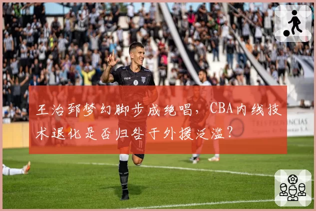 王治郅梦幻脚步成绝唱，CBA内线技术退化是否归咎于外援泛滥？