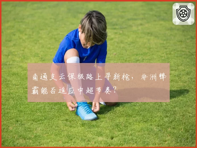 南通支云保级路上寻新枪，非洲锋霸能否适应中超节奏？