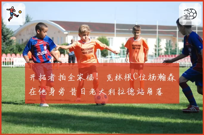 开拓者拍全家福！克林根C位杨瀚森在他身旁 昔日老大利拉德站角落