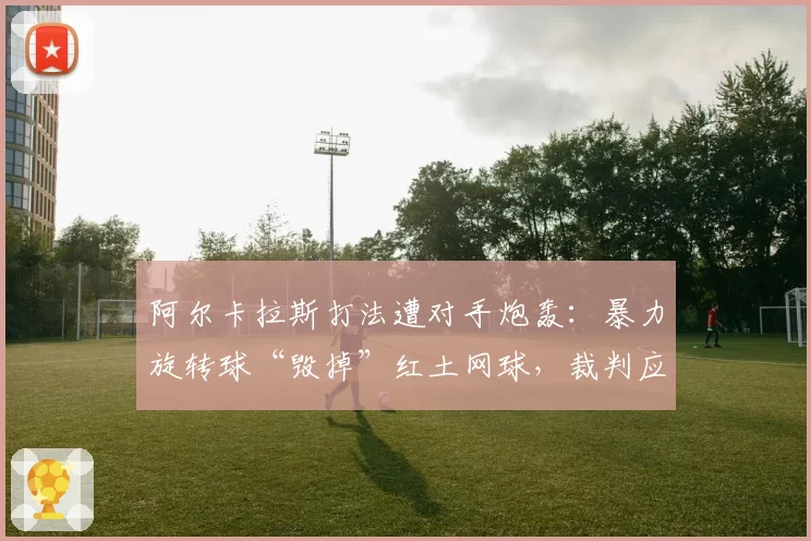 阿尔卡拉斯打法遭对手炮轰：暴力旋转球“毁掉”红土网球，裁判应加强监管