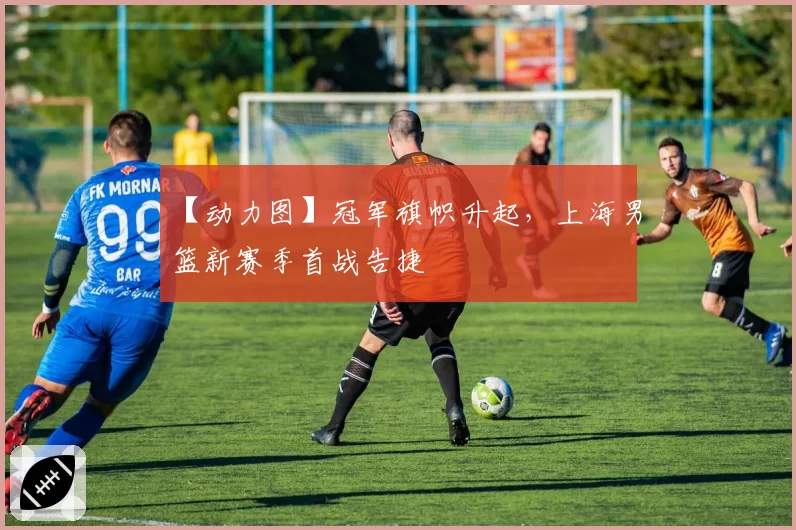 【动力图】冠军旗帜升起，上海男篮新赛季首战告捷