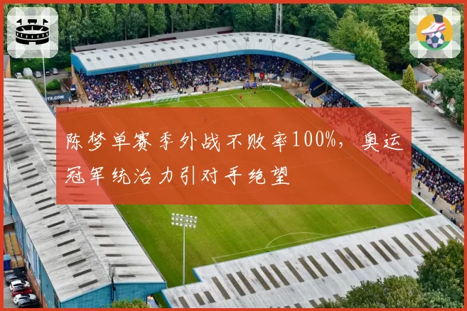 陈梦单赛季外战不败率100%，奥运冠军统治力引对手绝望