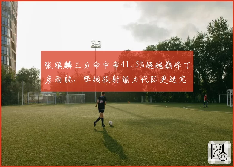 张镇麟三分命中率41.5%超越巅峰丁彦雨航，锋线投射能力代际更迭完成
