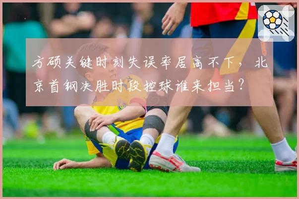 方硕关键时刻失误率居高不下，北京首钢决胜时段控球谁来担当？