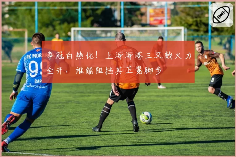 争冠白热化！上海海港三叉戟火力全开，谁能阻挡其卫冕脚步
