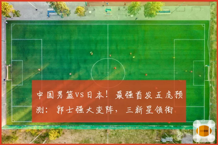 中国男篮vs日本！最强首发五虎预测：郭士强大变阵，三新星领衔