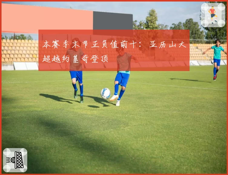 本赛季末节正负值前十：亚历山大超越约基奇登顶