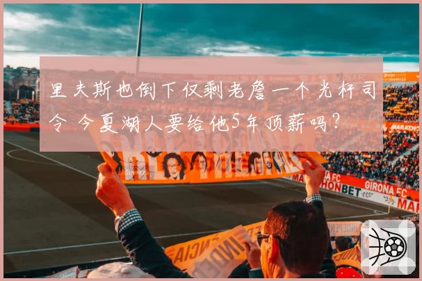 里夫斯也倒下仅剩老詹一个光杆司令 今夏湖人要给他5年顶薪吗？