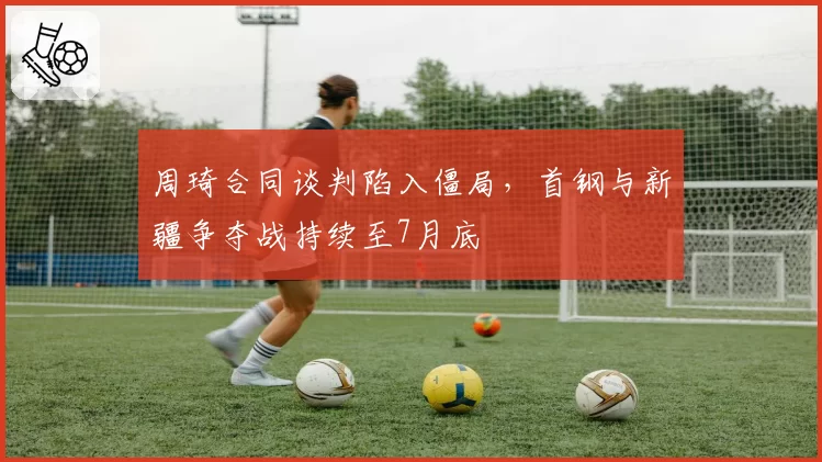 周琦合同谈判陷入僵局，首钢与新疆争夺战持续至7月底