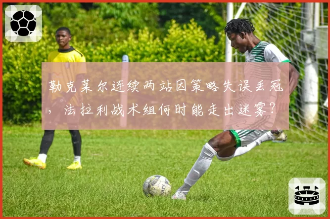 勒克莱尔连续两站因策略失误丢冠,法拉利战术组何时能走出迷雾?