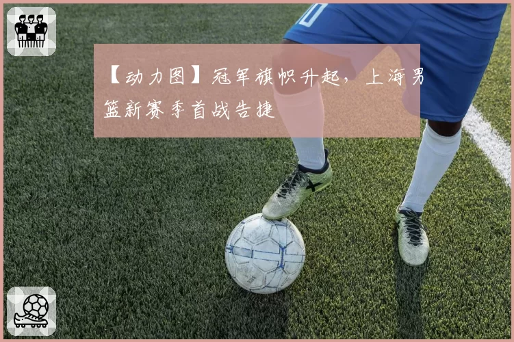 【动力图】冠军旗帜升起，上海男篮新赛季首战告捷