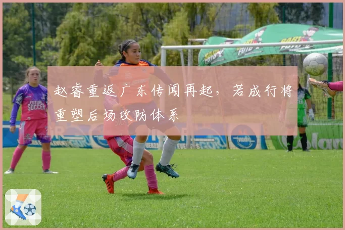 赵睿重返广东传闻再起，若成行将重塑后场攻防体系