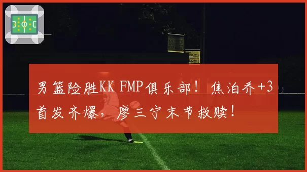 男篮险胜KK FMP俱乐部！焦泊乔+3首发齐爆，廖三宁末节救赎！