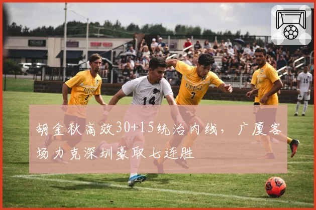 胡金秋高效30+15统治内线，广厦客场力克深圳豪取七连胜