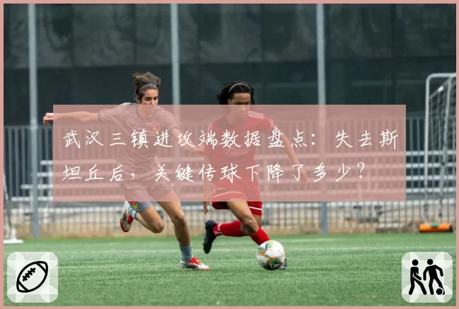 武汉三镇进攻端数据盘点：失去斯坦丘后，关键传球下降了多少？