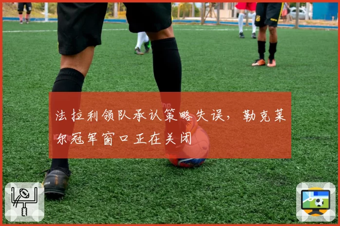 法拉利领队承认策略失误，勒克莱尔冠军窗口正在关闭