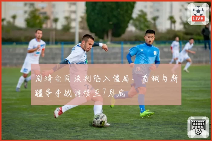 周琦合同谈判陷入僵局，首钢与新疆争夺战持续至7月底